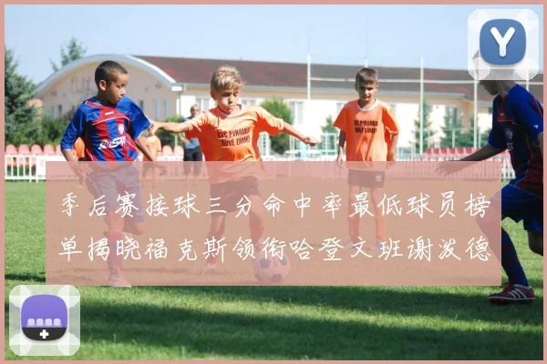 季后赛接球三分命中率最低球员榜单揭晓福克斯领衔哈登文班谢泼德紧随其后