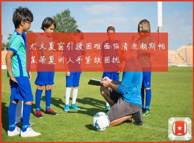 尤文夏窗引援困难面临清洗潮斯帕莱蒂夏训人手紧缺困扰