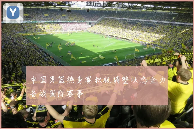 中国男篮热身赛积极调整状态全力备战国际赛事