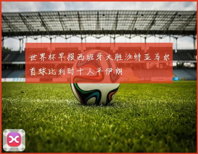 世界杯早报西班牙大胜沙特亚马尔首球比利时十人平伊朗