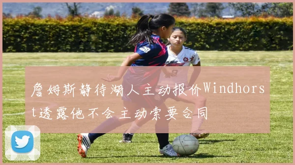 詹姆斯静待湖人主动报价Windhorst透露他不会主动索要合同