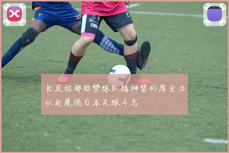 长友佑都称赞球队精神替补席全力以赴展现日本足球斗志