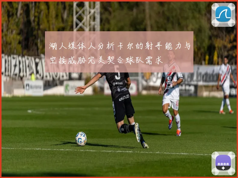 湖人媒体人分析卡尔的射手能力与空接威胁完美契合球队需求