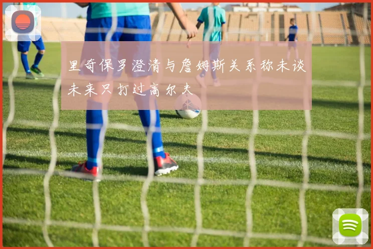 里奇保罗澄清与詹姆斯关系称未谈未来只打过高尔夫