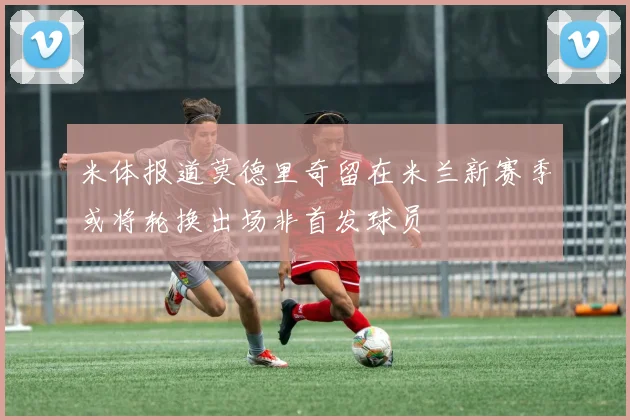 米体报道莫德里奇留在米兰新赛季或将轮换出场非首发球员
