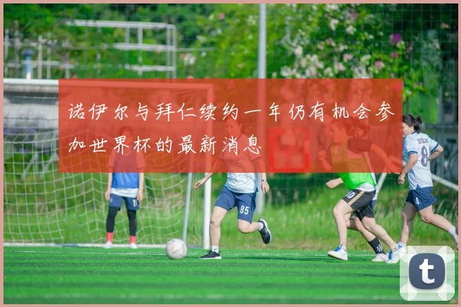 诺伊尔与拜仁续约一年仍有机会参加世界杯的最新消息