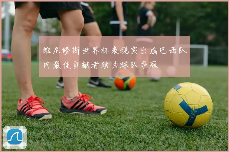 维尼修斯世界杯表现突出成巴西队内最佳贡献者助力球队争冠