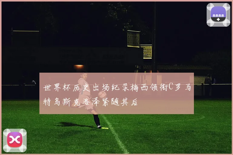 世界杯历史出场纪录梅西领衔C罗马特乌斯克洛泽紧随其后