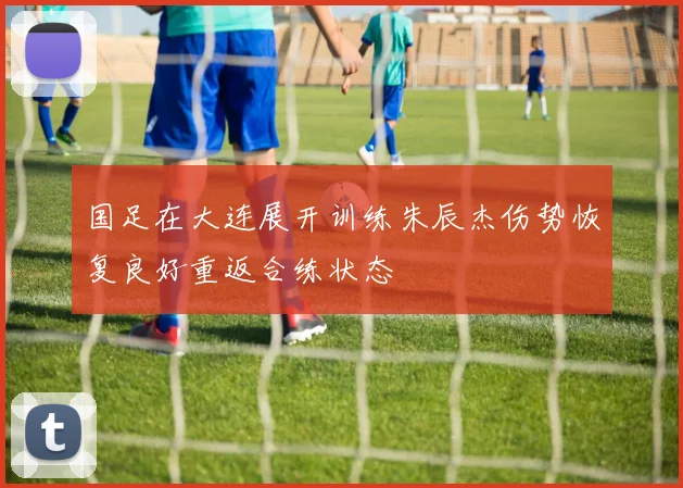 国足在大连展开训练朱辰杰伤势恢复良好重返合练状态