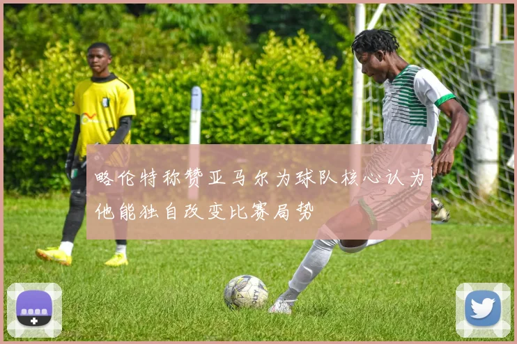 略伦特称赞亚马尔为球队核心认为他能独自改变比赛局势