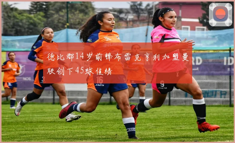 德比郡14岁前锋布雷克亨利加盟曼联创下45球佳绩