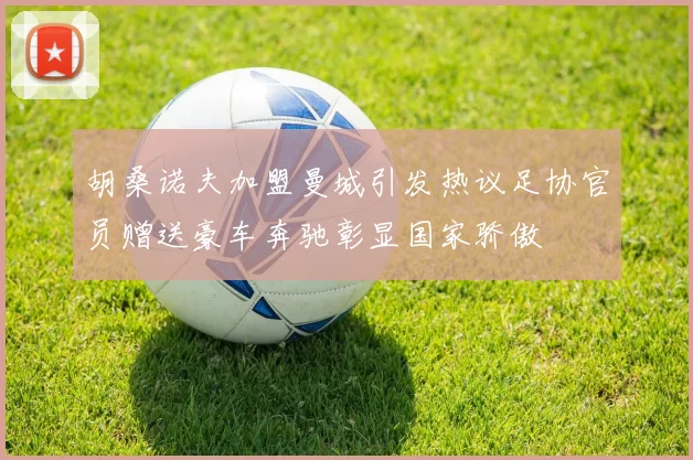 胡桑诺夫加盟曼城引发热议足协官员赠送豪车奔驰彰显国家骄傲