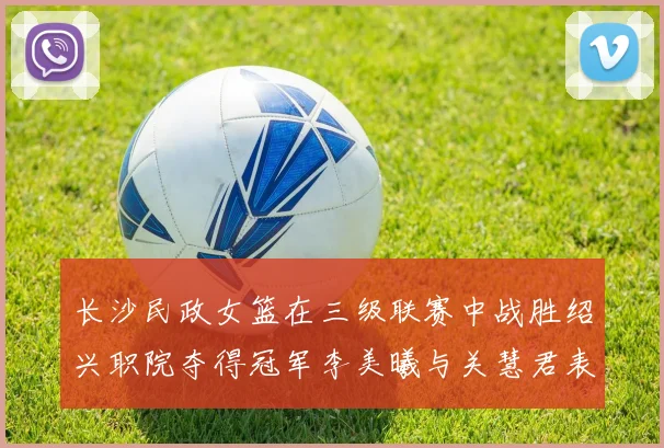 长沙民政女篮在三级联赛中战胜绍兴职院夺得冠军李美曦与关慧君表现出色