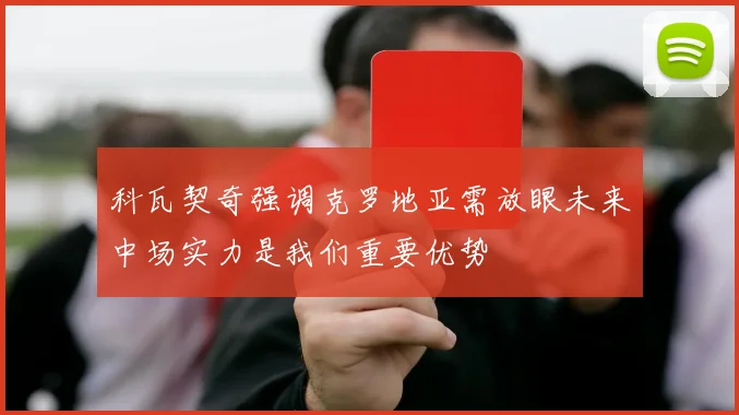 科瓦契奇强调克罗地亚需放眼未来中场实力是我们重要优势