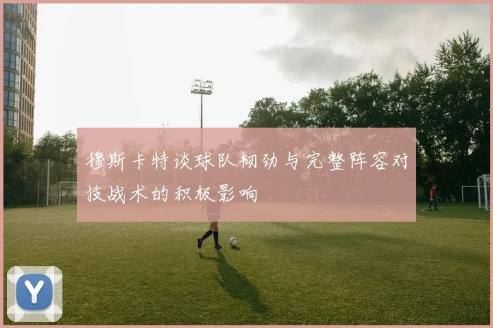 穆斯卡特谈球队韧劲与完整阵容对技战术的积极影响