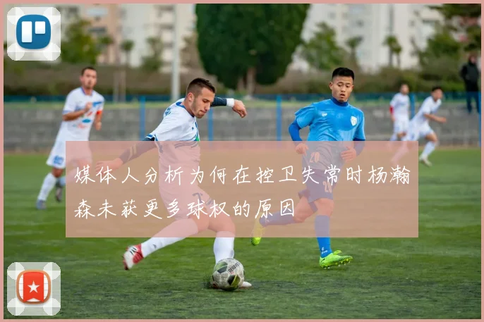 媒体人分析为何在控卫失常时杨瀚森未获更多球权的原因