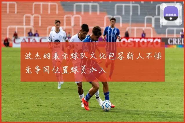 波杰姆表示球队文化包容新人不惧竞争同位置球员加入