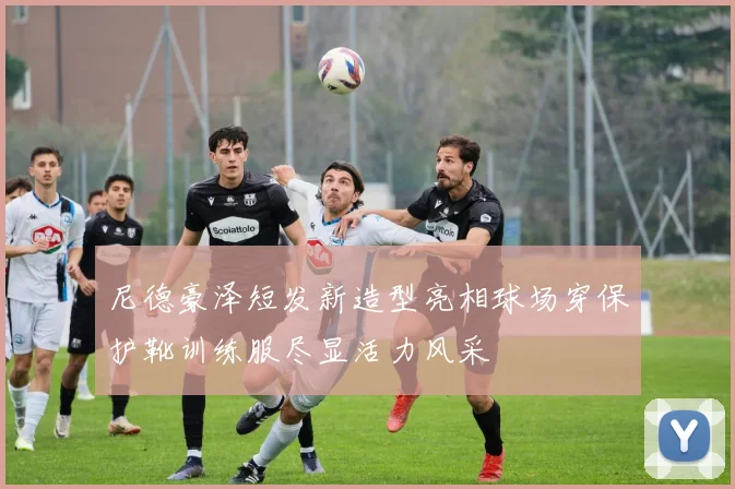 尼德豪泽短发新造型亮相球场穿保护靴训练服尽显活力风采