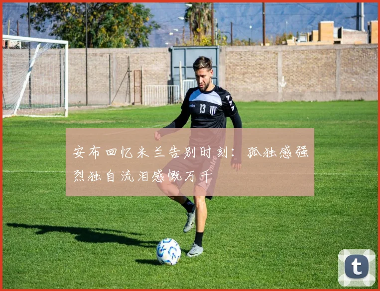 安布回忆米兰告别时刻：孤独感强烈独自流泪感慨万千