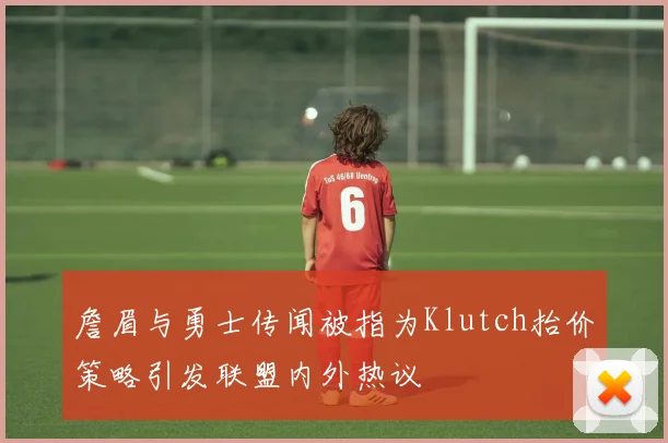 詹眉与勇士传闻被指为Klutch抬价策略引发联盟内外热议