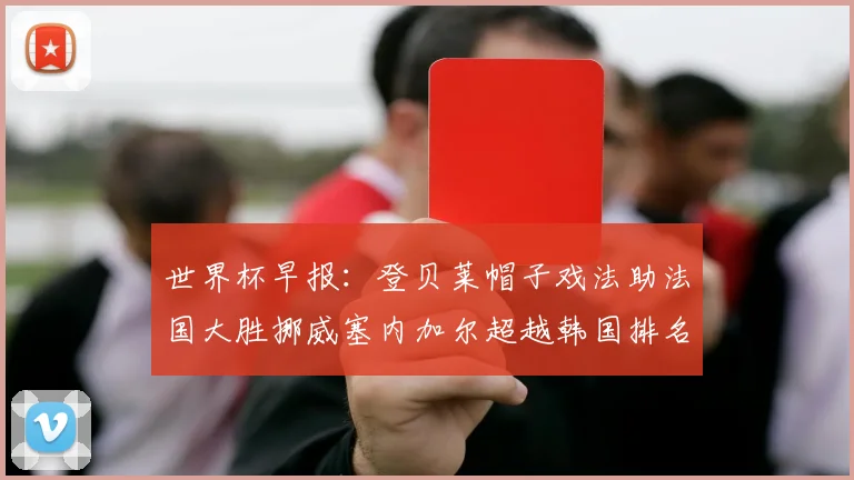 世界杯早报：登贝莱帽子戏法助法国大胜挪威塞内加尔超越韩国排名提升