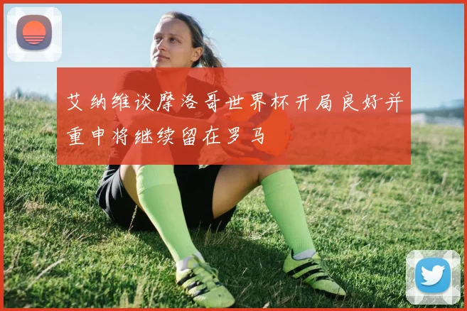 艾纳维谈摩洛哥世界杯开局良好并重申将继续留在罗马