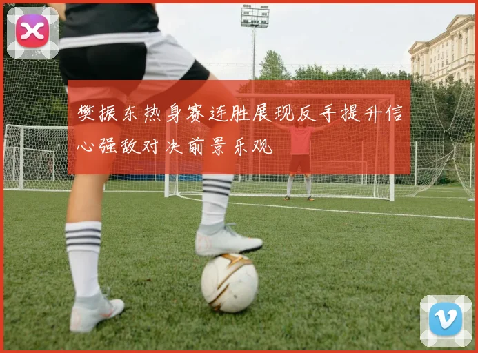 樊振东热身赛连胜展现反手提升信心强敌对决前景乐观